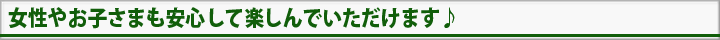 女性やお子様も安心して楽しんでいただけます